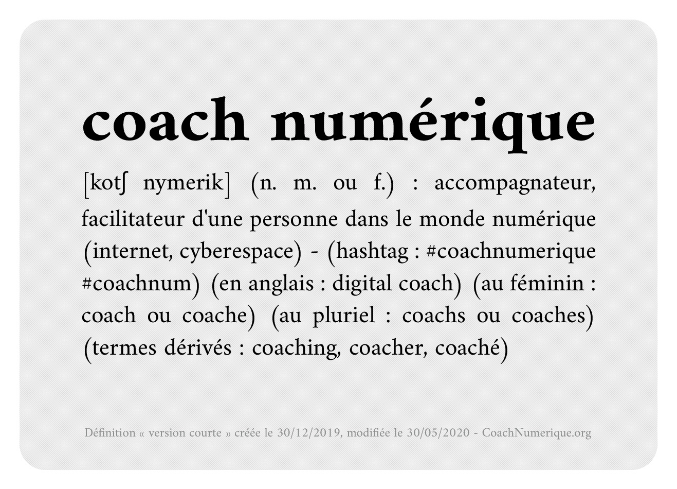 coach numérique : [kotʃ nymerik] (n. m. ou f.) : accompagnateur, facilitateur d'une personne dans le monde numérique (internet, cyberespace) - (hashtag : #coachnumerique, #coachnum) (en anglais : digital coach) (au féminin : coach ou coache) (au pluriel : coachs ou coaches) (termes dérivés : coaching, coacher, coaché). Le ou la coach.e numérique accompagne un individu, principalement dans son environnement personnel, pour la prise en charge d'une préoccupation ou pour la résolution d'un problème lié à sa vie numérique. La démarche du coach est guidée par des principes déontologiques.